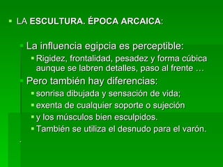LA  ESCULTURA. ÉPOCA ARCAICA : La influencia egipcia es perceptible: Rigidez, frontalidad, pesadez y forma cúbica aunque se labren detalles, paso al frente … Pero también hay diferencias: sonrisa dibujada y sensación de vida;  exenta de cualquier soporte o sujeción  y los músculos bien esculpidos.  También se utiliza el desnudo para el varón.  . 