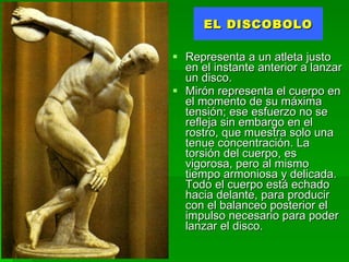 EL DISCOBOLO Representa a un atleta justo en el instante anterior a lanzar un disco.   Mirón representa el cuerpo en el momento de su máxima tensión; ese esfuerzo no se refleja sin embargo en el rostro, que muestra solo una tenue concentración. La torsión del cuerpo, es vigorosa, pero al mismo tiempo armoniosa y delicada. Todo el cuerpo está echado hacia delante, para producir con el balanceo posterior el impulso necesario para poder lanzar el disco. 