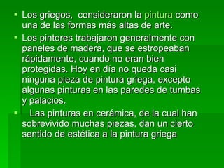 Los griegos,  consideraron la  pintura  como una de las formas más altas de arte.  Los pintores trabajaron generalmente con paneles de madera, que se estropeaban rápidamente, cuando no eran bien protegidas. Hoy en día no queda casi ninguna pieza de pintura griega, excepto  algunas pinturas en las paredes de tumbas y palacios. Las pinturas en cerámica, de la cual han sobrevivido muchas piezas, dan un cierto sentido de estética a la pintura griega 