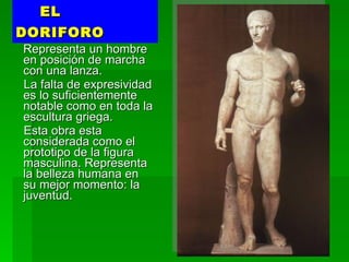 EL DORIFORO Representa un hombre en posición de marcha con una lanza.  La falta de expresividad es lo suficientemente notable como en toda la escultura griega.  Esta obra esta considerada como el prototipo de la figura masculina. Representa la belleza humana en su mejor momento: la juventud. 
