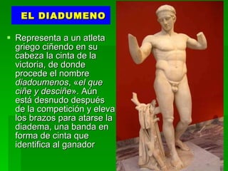 EL DIADUMENO Representa a un atleta griego ciñendo en su cabeza la cinta de la victoria, de donde procede el nombre  diadoumenos , « el que ciñe y desciñe ». Aún está desnudo después de la competición y eleva los brazos para atarse la diadema, una banda en forma de cinta que identifica al ganador  