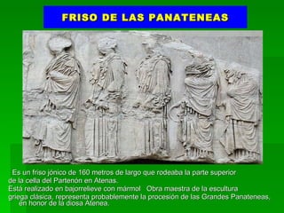 FRISO DE LAS PANATENEAS Es un friso jónico de 160 metros de largo que rodeaba la parte superior  de la cella del Partenón en Atenas.  Está realizado en bajorrelieve con mármol  Obra maestra de la escultura griega clásica, representa probablemente la procesión de las Grandes Panateneas,  en honor de la diosa Atenea. 
