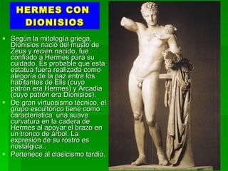 HERMES CON  DIONISIOS Según la mitología griega, Dionisios nació del muslo de Zeus y recien nacido, fue confiado a Hermes para su cuidado. Es probable que esta estatua fuera realizada como alegoría de la paz entre los habitantes de Elis (cuyo patrón era Hermes) y Arcadia (cuyo patrón era Dionisios). De gran virtuosismo técnico, el grupo escultórico tiene como característica  una suave curvatura en la cadera de Hermes al apoyar el brazo en un tronco de árbol. La expresión de su rostro es nostálgica.. Pertenece al clasicismo tardio. 