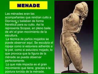MENADE Las ménades eran las acompañantes que rendían culto a Dionisos y bailaban de forma frenética para su culto. Así la representa Scopas, en pleno baile, de ahí el gran movimiento de la escultura.  La técnica de paños mojados se puede observar aquí. Se esculpía el ropaje como si estuviera adherido a la piel, como si estuviera mojado, lo que provoca que la figura de la ménade se pueda observar perfectamente.  Lo que más impacta es el gran movimiento que tiene, gracias a la postura torcida de la ménade.  