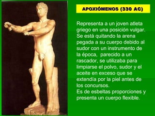 APOXIÓMENOS  (330 AC)   Representa a un joven atleta griego en una posición vulgar. Se está quitando la arena pegada a su cuerpo debido al sudor con un instrumento de la época,  parecido a un rascador, se utilizaba para limpiarse el polvo, sudor y el aceite en exceso que se extendía por la piel antes de los concursos.  Es de esbeltas proporciones y presenta un cuerpo flexible.  