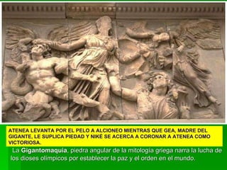La  Gigantomaquia , piedra angular de la mitología griega narra la lucha de los dioses olímpicos por establecer la paz y el orden en el mundo. ATENEA LEVANTA POR EL PELO A ALCIONEO MIENTRAS QUE GEA, MADRE DEL GIGANTE, LE SUPLICA PIEDAD Y NIKÉ SE ACERCA A CORONAR A ATENEA COMO VICTORIOSA. 