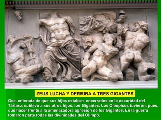 Gea, enterada de que sus hijos estaban  encerrados en la oscuridad del Tártaro, sublevó a sus otros hijos, los Gigantes, Los Olímpicos tuvieron, pues, que hacer frente a la amenazadora agresión de los Gigantes, En la guerra tomaron parte todas las divinidades del Olimpo.  ZEUS LUCHA Y DERRIBA A TRES GIGANTES 