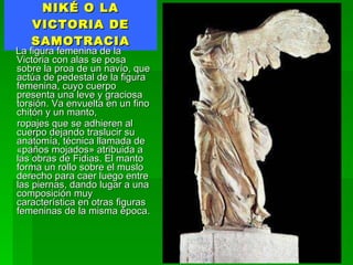NIKÉ O LA VICTORIA DE SAMOTRACIA La figura femenina de la Victoria con alas se posa sobre la proa de un navío, que actúa de pedestal de la figura femenina, cuyo cuerpo presenta una leve y graciosa torsión. Va envuelta en un fino chitón y un manto, ropajes que se adhieren al cuerpo dejando traslucir su anatomía, técnica llamada de «paños mojados» atribuida a las obras de Fidias. El manto forma un rollo sobre el muslo derecho para caer luego entre las piernas, dando lugar a una composición muy característica en otras figuras femeninas de la misma época. 