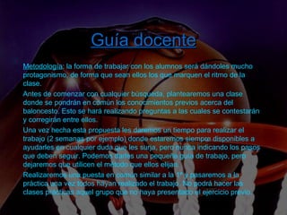 Introducción  –  Tarea  –  Proceso  –  Recursos  –  Evaluación  – Guía  docente Guía docente Metodología : la forma de trabajar con los alumnos será dándoles mucho protagonismo, de forma que sean ellos los que marquen el ritmo de la clase.  Antes de comenzar con cualquier búsqueda, plantearemos una clase donde se pondrán en común los conocimientos previos acerca del baloncesto. Esto se hará realizando preguntas a las cuales se contestarán y corregirán entre ellos.  Una vez hecha esta propuesta les daremos un tiempo para realizar el trabajo (2 semanas por ejemplo) donde estaremos siempre disponibles a ayudarles en cualquier duda que les surja, pero nunca indicando los pasos que deben seguir. Podemos darles una pequeña guía de trabajo, pero dejaremos que utilicen el método que ellos elijan. Realizaremos una puesta en común similar a la 1ª y pasaremos a la práctica una vez todos hayan realizado el trabajo. No podrá hacer las clases prácticas aquel grupo que no haya presentado el ejercicio previo.  