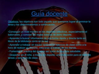 Introducción  –  Tarea  –  Proceso  –  Recursos  –  Evaluación  – Guía  docente Guía docente Objetivos:  los objetivos son todo aquello que queremos lograr al terminar la tarea y los determinaremos a continuación: Conseguir un nivel mínimo en los deportes colectivos, especialmente el baloncesto, y conocer las reglas básicas de dicho deporte. Aprender a buscar información de una forma rápida y directa tanto en libros de la biblioteca como en la red. Aprender a trabajar en equipo tanto en un ejercicio de clase como a la hora de realizar un deporte, valorando el trabajo de los demás.  Fomentar la práctica del deporte así como de una vida saludable.  Despertar en el niño, a través del deporte, una motivación para el resto de tareas y ejercicios de clase. 