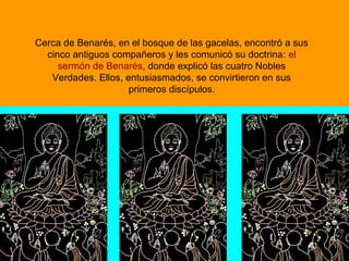 Cerca de Benarés, en el bosque de las gacelas, encontró a sus
cinco antiguos compañeros y les comunicó su doctrina: el
sermón de Benarés, donde explicó las cuatro Nobles
Verdades. Ellos, entusiasmados, se convirtieron en sus
primeros discípulos.
 