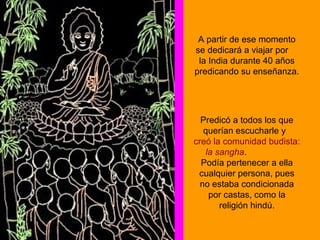 A partir de ese momento
se dedicará a viajar por
la India durante 40 años
predicando su enseñanza.
Predicó a todos los que
querían escucharle y
creó la comunidad budista:
la sangha.
Podía pertenecer a ella
cualquier persona, pues
no estaba condicionada
por castas, como la
religión hindú.
 