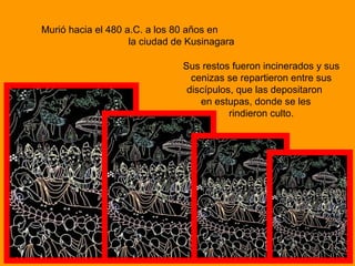 Murió hacia el 480 a.C. a los 80 años en
la ciudad de Kusinagara
Sus restos fueron incinerados y sus
cenizas se repartieron entre sus
discípulos, que las depositaron
en estupas, donde se les
rindieron culto.
 