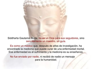 Siddharta Gautama, Buda, no es un Dios para sus seguidores, sino
sencillamente un maestro, un guía.
Es como un médico que, después de años de investigación, ha
encontrado la medicina que puede curar de una enfermedad mortal.
Esa enfermedad es el sufrimiento y la medicina es su enseñanza.
No fue enviado por nadie, ni recibió de nadie un mensaje
para la humanidad.
 