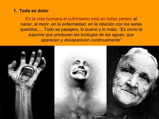 1. Todo es dolor
En la vida humana el sufrimiento está en todas partes: al
nacer, al morir, en la enfermedad, en la relación con los seres
queridos,… Todo es pasajero, lo bueno y lo malo. “Es como la
espuma que producen las burbujas de las aguas, que
aparecen y desaparecen continuamente”
 