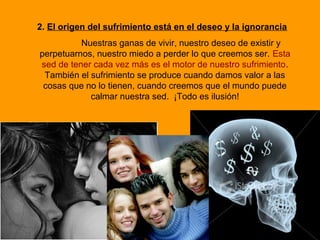 2. El origen del sufrimiento está en el deseo y la ignorancia
Nuestras ganas de vivir, nuestro deseo de existir y
perpetuarnos, nuestro miedo a perder lo que creemos ser. Esta
sed de tener cada vez más es el motor de nuestro sufrimiento.
También el sufrimiento se produce cuando damos valor a las
cosas que no lo tienen, cuando creemos que el mundo puede
calmar nuestra sed. ¡Todo es ilusión!
 