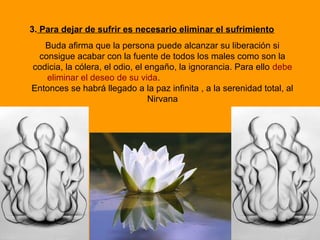 3. Para dejar de sufrir es necesario eliminar el sufrimiento
Buda afirma que la persona puede alcanzar su liberación si
consigue acabar con la fuente de todos los males como son la
codicia, la cólera, el odio, el engaño, la ignorancia. Para ello debe
eliminar el deseo de su vida.
Entonces se habrá llegado a la paz infinita , a la serenidad total, al
Nirvana
 