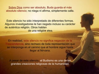 Sobre Dios como ser absoluto, Buda guarda el más
absoluto silencio; no niega ni afirma, simplemente calla.
Este silencio ha sido interpretado de diferentes formas.
Algunos investigadores le han negado incluso su carácter
de auténtica religión. Otros hablan
de una religión atea.
En realidad, este silencio no significa negación de la
Trascendencia, sino rechazo de toda representación que
se interponga en el camino que el hombre sigue hasta
llegar al Nirvana.
A pesar de este silencio, el Budismo es una de las
grandes creaciones religiosas de la humanidad.
 