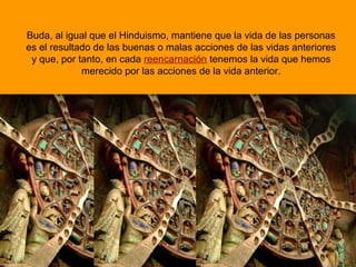 Buda, al igual que el Hinduismo, mantiene que la vida de las personas
es el resultado de las buenas o malas acciones de las vidas anteriores
y que, por tanto, en cada reencarnación tenemos la vida que hemos
merecido por las acciones de la vida anterior.
 