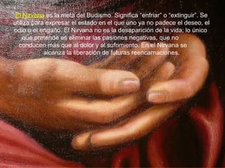 El Nirvana es la meta del Budismo. Significa “enfriar” o “extinguir”. Se
utiliza para expresar el estado en el que uno ya no padece el deseo, el
odio o el engaño. El Nirvana no es la desaparición de la vida; lo único
que pretende es eliminar las pasiones negativas, que no
conducen más que al dolor y al sufrimiento. En el Nirvana se
alcanza la liberación de futuras reencarnaciones.
 