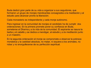 Buda dedicó gran parte de su vida a organizar a sus seguidores, que
formaron un grupo de monjes mendicantes consagrados a la meditación y al
estudio para alcanzar pronto la liberación.
Cada monasterio es independiente y cada monje autónomo.
Para ingresar en la comunidad de monjes el candidato ha de cumplir dos
ordenaciones. En la primera promete poner su confianza en Buda,
someterse al Dharma y a la vida de la comunidad. El aspirante se rasura la
barba y el cabello y se dedica a mendigar, al estudio y a la meditación junto
a un maestro.
En la segunda ordenación el monje se compromete a observar la pobreza
monástica y la castidad absoluta, no matar, ni siquiera a los animales, no
robar y no enorgullecerse de su perfección espiritual.
 