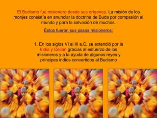 El Budismo fue misionero desde sus orígenes. La misión de los
monjes consistía en anunciar la doctrina de Buda por compasión al
mundo y para la salvación de muchos.
Éstos fueron sus pasos misioneros:
1. En los siglos VI al III a.C. se extendió por la
India y Ceilán gracias al esfuerzo de los
misioneros y a la ayuda de algunos reyes y
príncipes indios convertidos al Budismo
 
