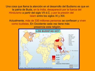 Una cosa que llama la atención en el desarrollo del Budismo es que en
la patria de Buda, en la India, desapareció por la fuerza del
Hinduísmo a partir del siglo VII d.C. y por la presión del
Islam entre los siglos XI y XIII.
Actualmente, más de 330 millones personas se confiesan y viven
como budistas. En Occidente cada vez tiene más
presencia esta religión.
LOS BUDISTAS HOY
 