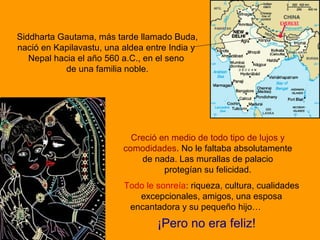 Siddharta Gautama, más tarde llamado Buda,
nació en Kapilavastu, una aldea entre India y
Nepal hacia el año 560 a.C., en el seno
de una familia noble.
Creció en medio de todo tipo de lujos y
comodidades. No le faltaba absolutamente
de nada. Las murallas de palacio
protegían su felicidad.
Todo le sonreía: riqueza, cultura, cualidades
excepcionales, amigos, una esposa
encantadora y su pequeño hijo…
¡Pero no era feliz!
 