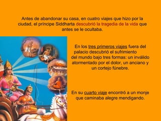 Antes de abandonar su casa, en cuatro viajes que hizo por la
ciudad, el príncipe Siddharta descubrió la tragedia de la vida que
antes se le ocultaba.
En los tres primeros viajes fuera del
palacio descubrió el sufrimiento
del mundo bajo tres formas: un inválido
atormentado por el dolor, un anciano y
un cortejo fúnebre.
En su cuarto viaje encontró a un monje
que caminaba alegre mendigando.
 