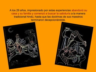 A los 29 años, impresionado por estas experiencias abandonó su
casa y su familia y comenzó a buscar la sabiduría a la manera
tradicional hindú, hasta que las doctrinas de sus maestros
terminaron decepcionándole.
 