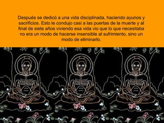 Después se dedicó a una vida disciplinada, haciendo ayunos y
sacrificios. Esto le condujo casi a las puertas de la muerte y al
final de siete años viviendo esa vida vio que lo que necesitaba
no era un modo de hacerse insensible al sufrimiento, sino un
modo de eliminarlo.
 