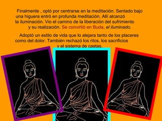 Finalmente , optó por centrarse en la meditación. Sentado bajo
una higuera entró en profunda meditación. Allí alcanzó
la iluminación. Vio el camino de la liberación del sufrimiento
y su realización. Se convirtió en Buda, el iluminado.
Adoptó un estilo de vida que lo alejara tanto de los placeres
como del dolor. También rechazó los ritos, los sacrificios
y el sistema de castas.
 