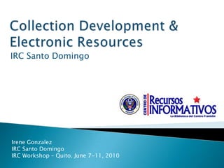 Collection Development &Electronic Resources  IRC Santo Domingo Irene Gonzalez  IRC Santo Domingo IRC Workshop – Quito. June 7-11, 2010 