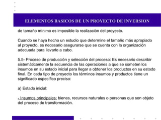 ELEMENTOS BASICOS DE UN PROYECTO DE INVERSION de tamaño mínimo es imposible la realización del proyecto. Cuando se haya hecho un estudio que determine el tamaño más apropiado al proyecto, es necesario asegurarse que se cuenta con la organización adecuada para llevarlo a cabo. 5.5- Proceso de producción y selección del proceso: Es necesario describir sistemáticamente la secuencia de las operaciones a que se someten los insumos en su estado inicial para llegar a obtener los productos en su estado final. En cada tipo de proyecto los términos insumos y productos tiene un significado específico preciso: a) Estado inicial: - Insumos principales:  bienes, recursos naturales o personas que son objeto del proceso de transformación.  