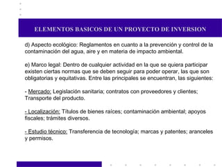 ELEMENTOS BASICOS DE UN PROYECTO DE INVERSION d) Aspecto ecológico: Reglamentos en cuanto a la prevención y control de la contaminación del agua, aire y en materia de impacto ambiental. e) Marco legal: Dentro de cualquier actividad en la que se quiera participar existen ciertas normas que se deben seguir para poder operar, las que son obligatorias y equitativas. Entre las principales se encuentran, las siguientes: -  Mercado:  Legislación sanitaria; contratos con proveedores y clientes; Transporte del producto. - Localización:  Títulos de bienes raíces; contaminación ambiental; apoyos fiscales; trámites diversos. - Estudio técnico:  Transferencia de tecnología; marcas y patentes; aranceles y permisos. 