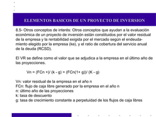 ELEMENTOS BASICOS DE UN PROYECTO DE INVERSION 8.5- Otros conceptos de interés: Otros conceptos que ayudan a la evaluación económica de un proyecto de inversión están constituidos por el valor residual de la empresa y la rentabilidad exigida por el mercado según el endeuda- miento elegido por la empresa (ke), y el ratio de cobertura del servicio anual de la deuda (RCSD). El VR se define como el valor que se adjudica a la empresa en el último año de las proyecciones. Vn = (FCn +)/ (k - g) = (FCn(1+ g))/ (K - g) Vn: valor residual de la empresa en el año n FCn: flujo de caja libre generado por la empresa en el año n n: último año de las proyecciones k: tasa de descuento g: tasa de crecimiento constante a perpetuidad de los flujos de caja libres 