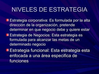 NIVELES DE ESTRATEGIA Estrategia corporativa: Es formulada por la alta dirección de la organización, pretende determinar en que negocio debe y quiere estar Estrategia de Negocios: Esta estrategia es formulada para alcanzar las metas de un determinado negocio Estrategia funcional: Esta estrategia esta enfocada a una área especifica de funciones 
