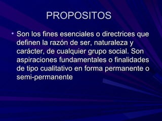 PROPOSITOS Son los fines esenciales o directrices que definen la razón de ser, naturaleza y carácter, de cualquier grupo social. Son aspiraciones fundamentales o finalidades de tipo cualitativo en forma permanente o semi-permanente 