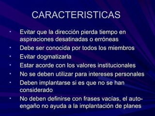 CARACTERISTICAS  Evitar que la dirección pierda tiempo en aspiraciones desatinadas o erróneas Debe ser conocida por todos los miembros Evitar dogmatizarla Estar acorde con los valores institucionales  No se deben utilizar para intereses personales Deben implantarse si es que no se han considerado No deben definirse con frases vacías, el auto-engaño no ayuda a la implantación de planes 