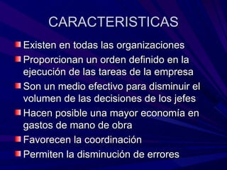 CARACTERISTICAS Existen en todas las organizaciones Proporcionan un orden definido en la ejecución de las tareas de la empresa Son un medio efectivo para disminuir el volumen de las decisiones de los jefes Hacen posible una mayor economía en gastos de mano de obra Favorecen la coordinación Permiten la disminución de errores 