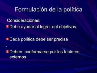 Formulación de la política Consideraciones: Debe ayudar al logro  del objetivos  Cada política debe ser precisa  . Deben  conformarse por los factores externos  