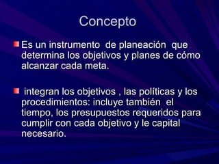 Concepto  Es un instrumento  de planeación  que determina los objetivos y planes de cómo alcanzar cada meta. integran los objetivos , las políticas y los procedimientos: incluye también  el tiempo, los presupuestos requeridos para cumplir con cada objetivo y le capital necesario.  