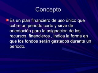 Concepto  Es un plan financiero de uso único que cubre un periodo corto y sirve de orientación para la asignación de los recursos  financieros , indica la forma en que los fondos serán gastados durante un periodo.  