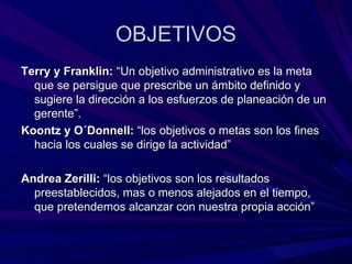 OBJETIVOS Terry y Franklin:  “Un objetivo administrativo es la meta que se persigue que prescribe un ámbito definido y sugiere la dirección a los esfuerzos de planeación de un gerente”.  Koontz y O´Donnell:  “los objetivos o metas son los fines hacia los cuales se dirige la actividad” Andrea Zerilli:  “los objetivos son los resultados preestablecidos, mas o menos alejados en el tiempo, que pretendemos alcanzar con nuestra propia acción” 