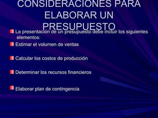 CONSIDERACIONES PARA ELABORAR UN PRESUPUESTO La presentación de un presupuesto debe incluir los siguientes  elementos: Estimar el volumen de ventas  Calcular los costos de producción Determinar los recursos financieros Elaborar plan de contingencia   