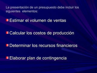 La presentación de un presupuesto debe incluir los siguientes  elementos: Estimar el volumen de ventas  Calcular los costos de producción Determinar los recursos financieros Elaborar plan de contingencia  