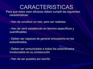 CARACTERISTICAS Para que estos sean eficaces deben cumplir las siguientes características: - Han de constituir un reto, pero ser realistas - Han de venir establecido en término específicos y cuantificables - Deben ser capaces de generar entusiasmo en los subordinados. - Deben ser comunicados a todos los subordinados involucrados en su consecución - Han de ser puestos por escrito 