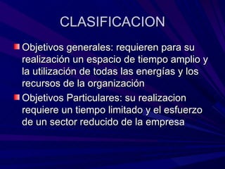 CLASIFICACION Objetivos generales: requieren para su realización un espacio de tiempo amplio y la utilización de todas las energías y los recursos de la organización Objetivos Particulares: su realizacion requiere un tiempo limitado y el esfuerzo de un sector reducido de la empresa 