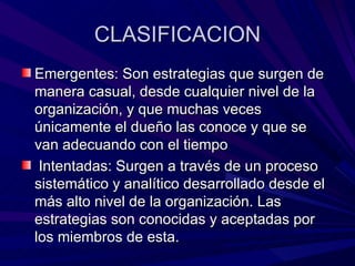CLASIFICACION Emergentes: Son estrategias que surgen de manera casual, desde cualquier nivel de la organización, y que muchas veces únicamente el dueño las conoce y que se van adecuando con el tiempo Intentadas: Surgen a través de un proceso sistemático y analítico desarrollado desde el más alto nivel de la organización. Las estrategias son conocidas y aceptadas por los miembros de esta. 