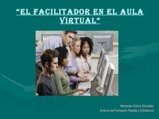 “ El Facilitador en el Aula Virtual” Mercedes García González Entorno de Formación Flexible y A Distancia 